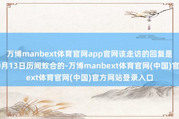 万博manbext体育官网app官网该走访的回复是在10月6日至10月13日历间蚁合的-万博manbext体育官网(中国)官方网站登录入口