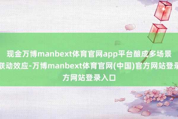 现金万博manbext体育官网app平台酿成多场景间的联动效应-万博manbext体育官网(中国)官方网站登录入口