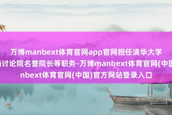 万博manbext体育官网app官网担任清华大学施展、清华大学高档讨论院名誉院长等职务-万博manbext体育官网(中国)官方网站登录入口
