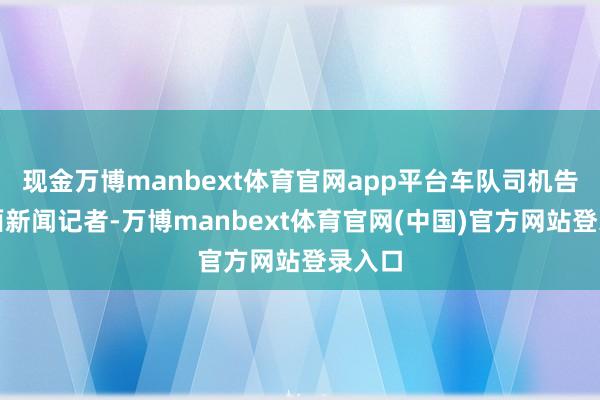 现金万博manbext体育官网app平台车队司机告诉封面新闻记者-万博manbext体育官网(中国)官方网站登录入口